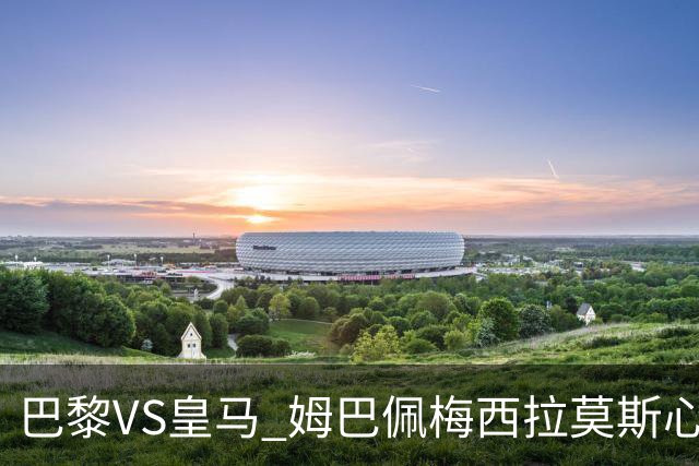 巴黎VS皇马 姆巴佩梅西拉莫斯心情恐五味杂陈