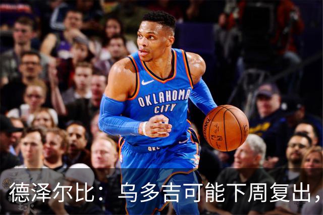 德泽尔比：乌多吉可能下周复出，麦迪逊和库卢在本轮英超都能出场