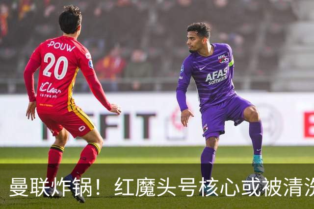 曼联炸锅！红魔头号核心或被清洗！6000 万水货等来上位机会