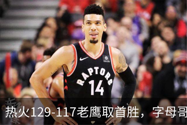 热火129-117老鹰取首胜，字母哥24+18，阿德巴约24+9