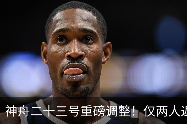 神舟二十三号重磅调整！仅两人返航，剩下一人要独自太空驻守一年