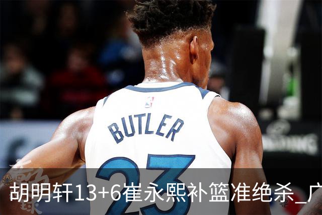 胡明轩13+6崔永熙补篮准绝杀 广东主场险胜江苏