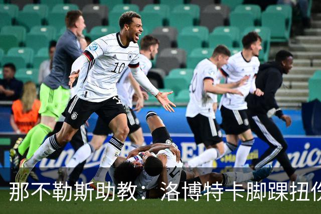那不勒斯助教：洛博特卡脚踝扭伤将做检查；下一场踢尤文不好踢