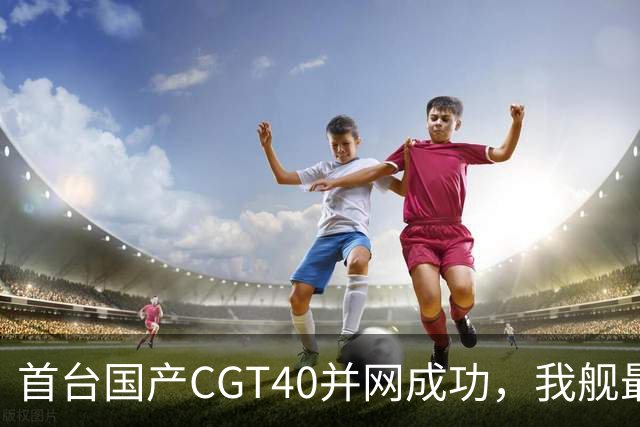 首台国产CGT40并网成功，我舰最后短板补齐，055B要来吗？